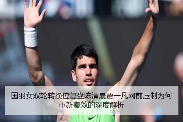 国羽女双轮转换位复盘陈清晨贾一凡网前压制为何重新奏效的深度解析